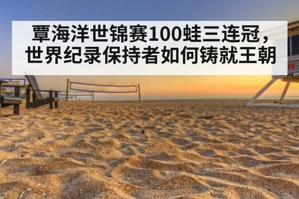 覃海洋世锦赛100蛙三连冠，世界纪录保持者如何铸就王朝