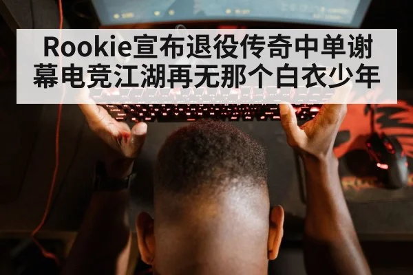 Rookie宣布退役传奇中单谢幕电竞江湖再无那个白衣少年